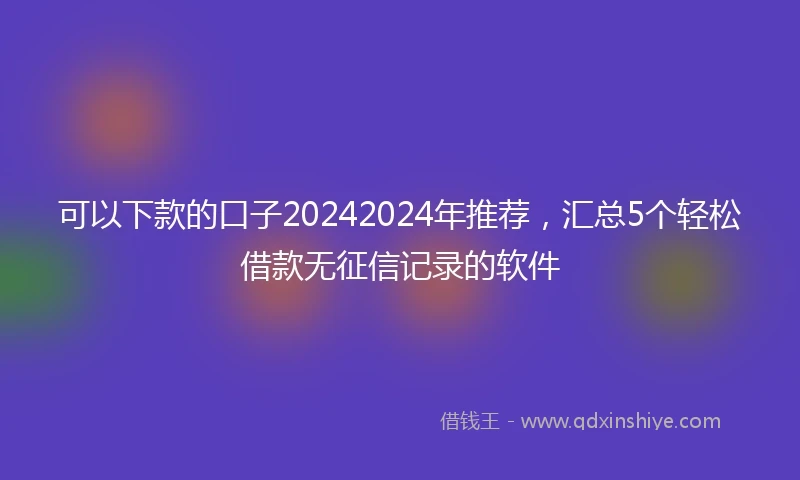 可以下款的口子20242024年推荐，汇总5个轻松借款无征信记录的软件