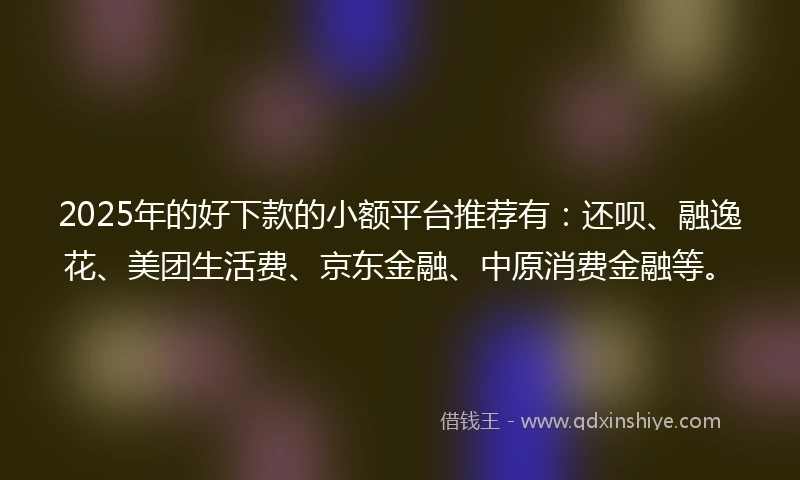 2025年的好下款的小额平台推荐有：还呗、融逸花、美团生活费、京东金融、中原消费金融等。