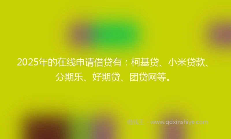 2025年的在线申请借贷有：柯基贷、小米贷款、分期乐、好期贷、团贷网等。