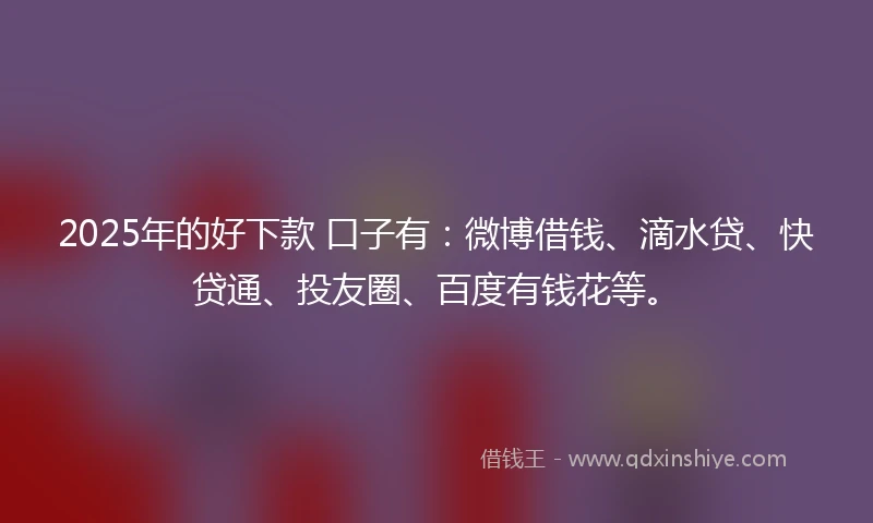 2025年的好下款 口子有：微博借钱、滴水贷、快贷通、投友圈、百度有钱花等。