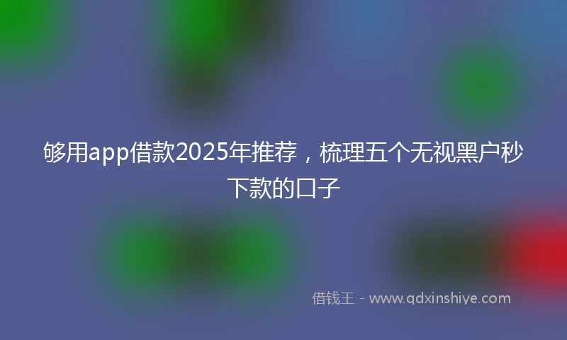 够用app借款2025年推荐，梳理五个无视黑户秒下款的口子