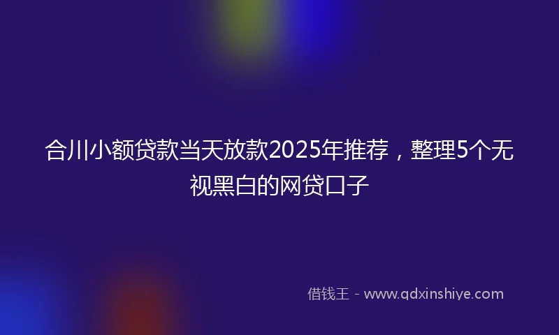 合川小额贷款当天放款2025年推荐，整理5个无视黑白的网贷口子