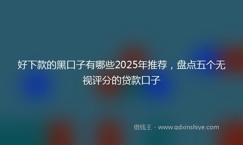 好下款的黑口子有哪些2025年推荐，盘点五个无视评分的贷款口子