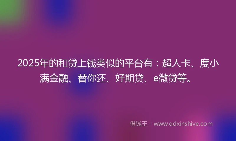 2025年的和贷上钱类似的平台有：超人卡、度小满金融、替你还、好期贷、e微贷等。