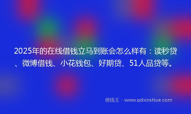 2025年的在线借钱立马到账会怎么样有：读秒贷、微博借钱、小花钱包、好期贷、51人品贷等。
