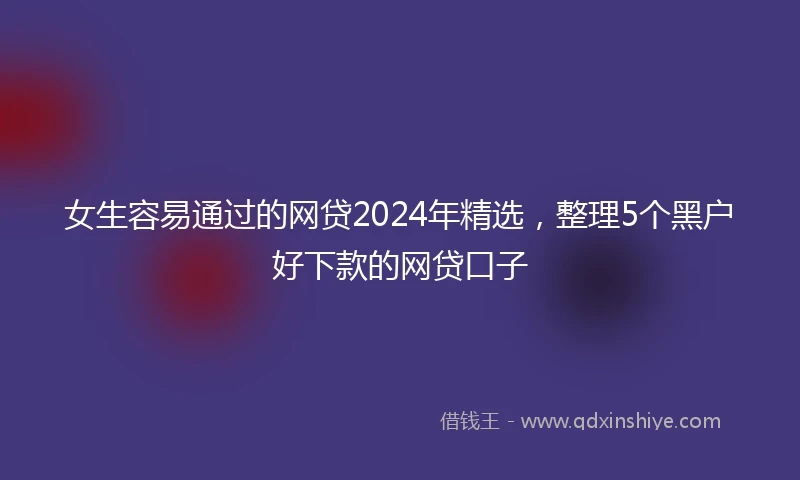 女生容易通过的网贷2024年精选，整理5个黑户好下款的网贷口子