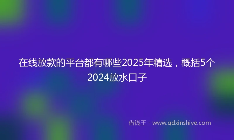 在线放款的平台都有哪些2025年精选，概括5个2024放水口子