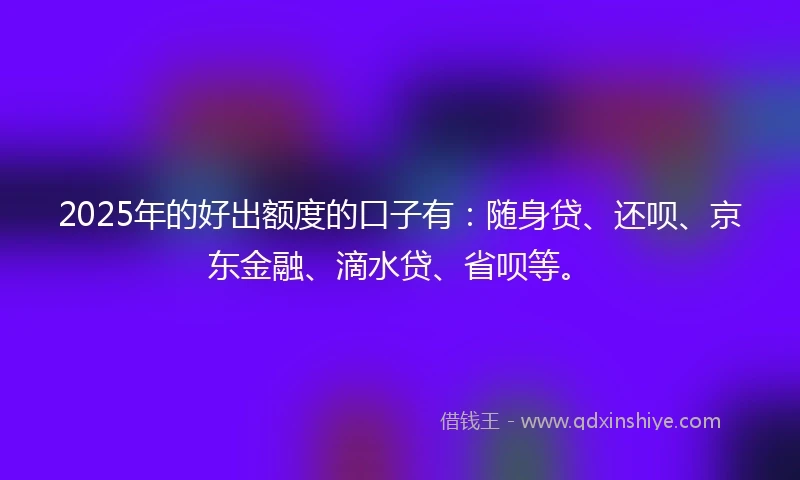 2025年的好出额度的口子有：随身贷、还呗、京东金融、滴水贷、省呗等。
