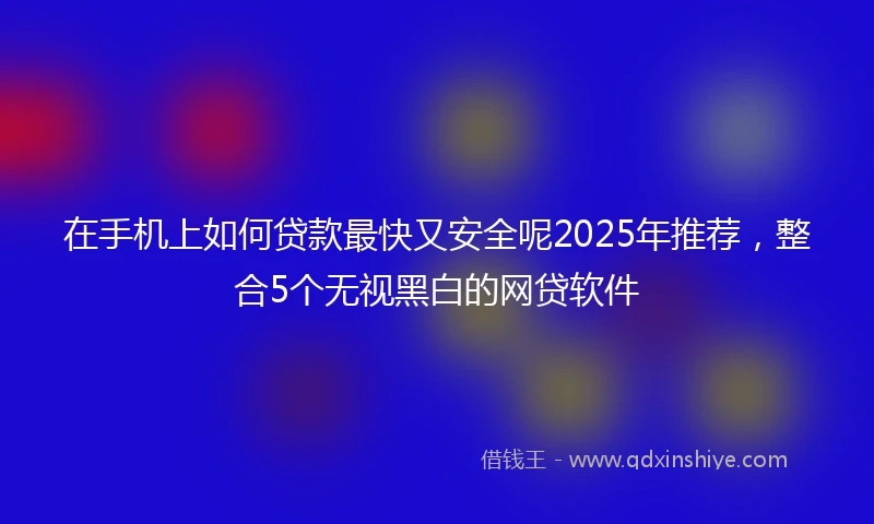 在手机上如何贷款最快又安全呢2025年推荐，整合5个无视黑白的网贷软件