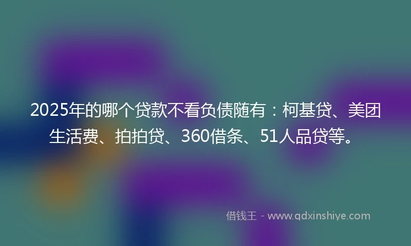 2025年的哪个贷款不看负债随有：柯基贷、美团生活费、拍拍贷、360借条、51人品贷等。