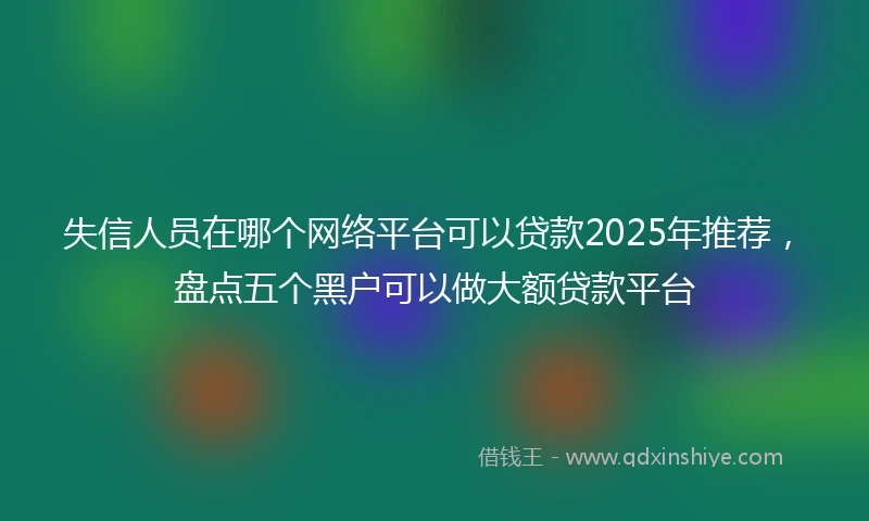 失信人员在哪个网络平台可以贷款2025年推荐,盘点五个黑户可以做大额贷款平台