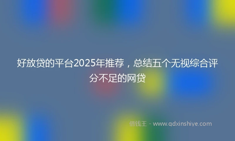 好放贷的平台2025年推荐，总结五个无视综合评分不足的网贷