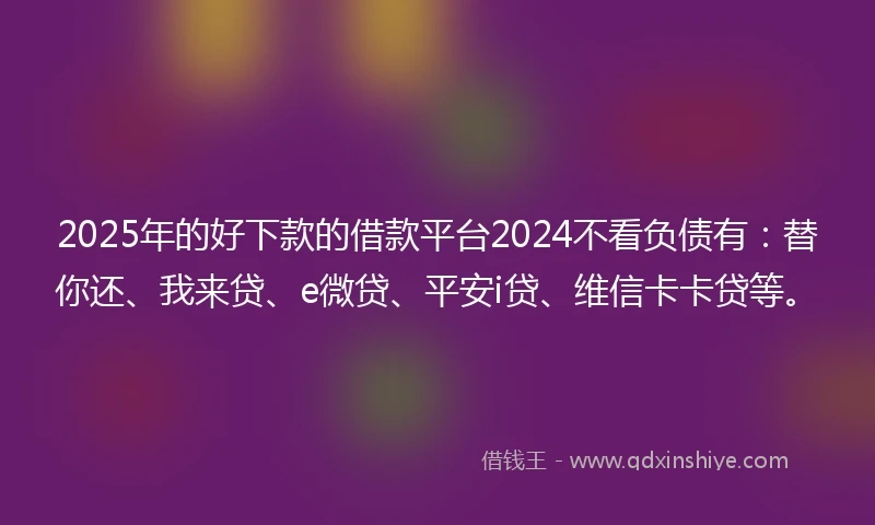 2025年的好下款的借款平台2024不看负债有：替你还、我来贷、e微贷、平安i贷、维信卡卡贷等。