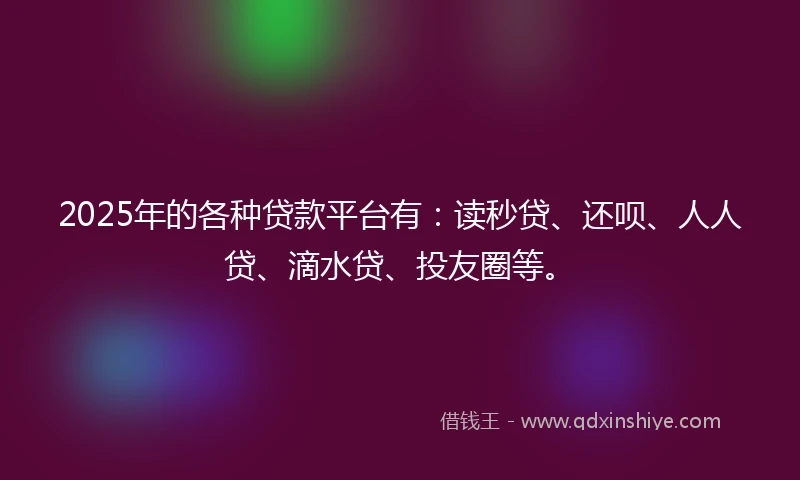 2025年的各种贷款平台有：读秒贷、还呗、人人贷、滴水贷、投友圈等。