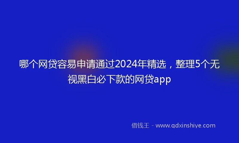 哪个网贷容易申请通过2024年精选，整理5个无视黑白必下款的网贷app