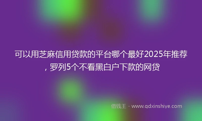 可以用芝麻信用贷款的平台哪个最好2025年推荐,罗列5个不看黑白户下款的网贷
