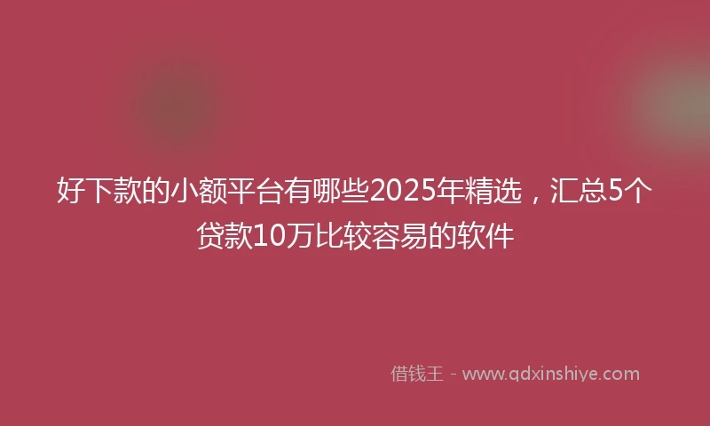好下款的小额平台有哪些2025年精选，汇总5个贷款10万比较容易的软件