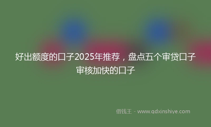 好出额度的口子2025年推荐，盘点五个审贷口子审核加快的口子