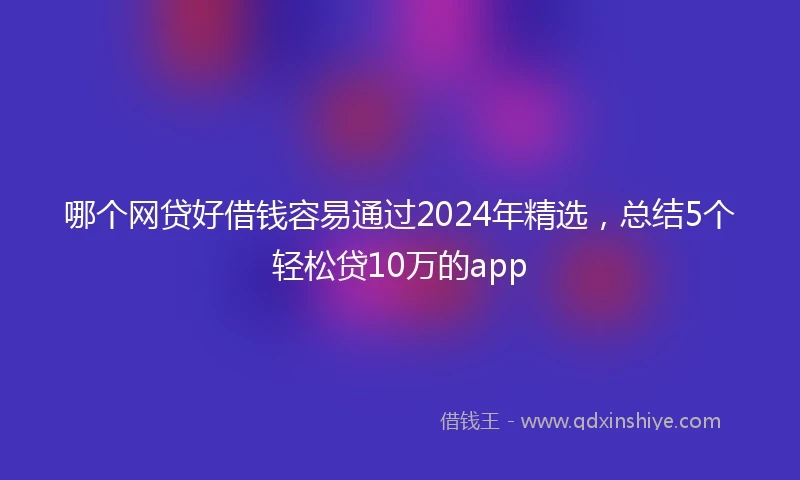 哪个网贷好借钱容易通过2024年精选，总结5个轻松贷10万的app