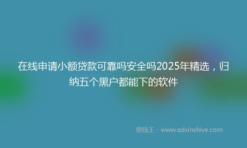 在线申请小额贷款可靠吗安全吗2025年精选，归纳五个黑户都能下的软件
