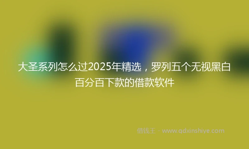 大圣系列怎么过2025年精选，罗列五个无视黑白百分百下款的借款软件