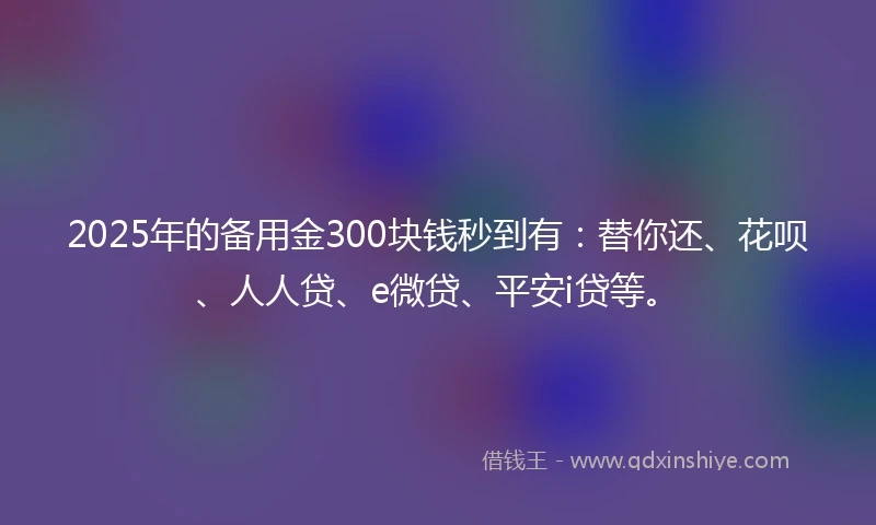 2025年的备用金300块钱秒到有：替你还、花呗、人人贷、e微贷、平安i贷等。