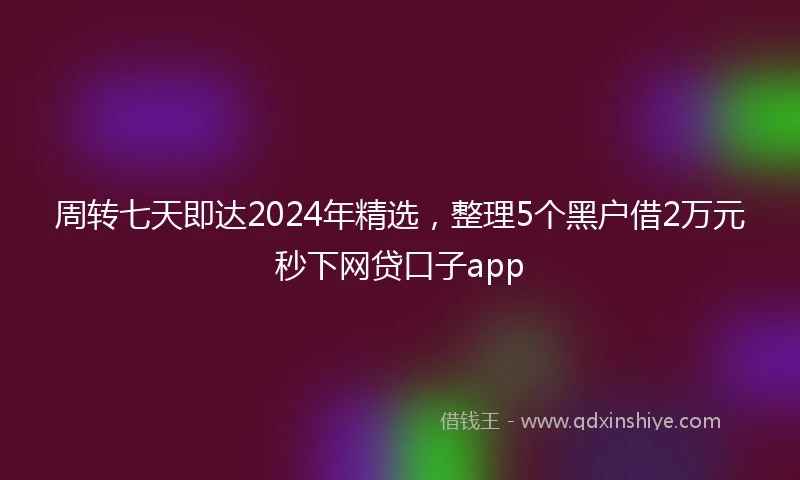 周转七天即达2024年精选，整理5个黑户借2万元秒下网贷口子app