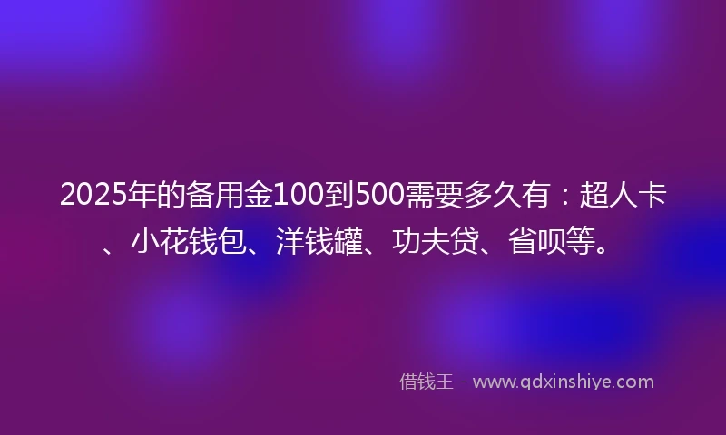 2025年的备用金100到500需要多久有：超人卡、小花钱包、洋钱罐、功夫贷、省呗等。