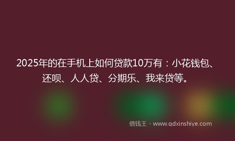 2025年的在手机上如何贷款10万有：小花钱包、还呗、人人贷、分期乐、我来贷等。