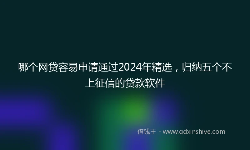 哪个网贷容易申请通过2024年精选，归纳五个不上征信的贷款软件