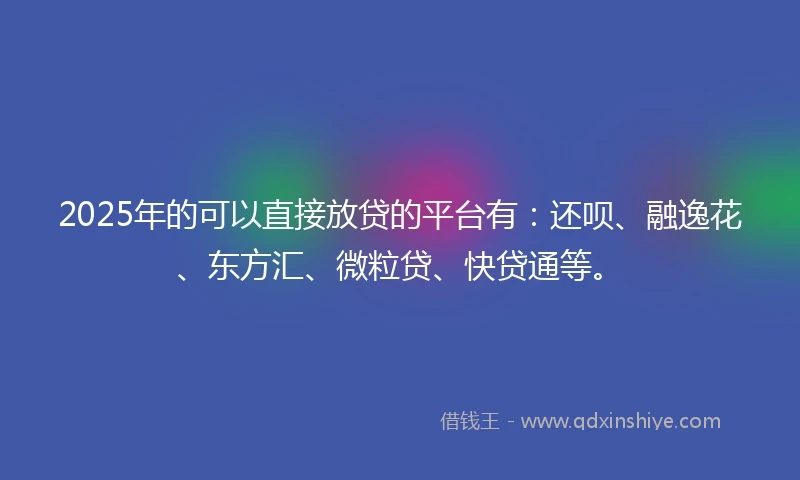 2025年的可以直接放贷的平台有：还呗、融逸花、东方汇、微粒贷、快贷通等。