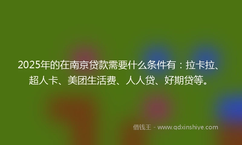 2025年的在南京贷款需要什么条件有：拉卡拉、超人卡、美团生活费、人人贷、好期贷等。