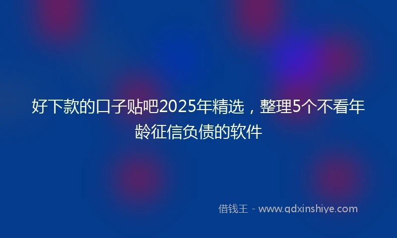 好下款的口子贴吧2025年精选，整理5个不看年龄征信负债的软件