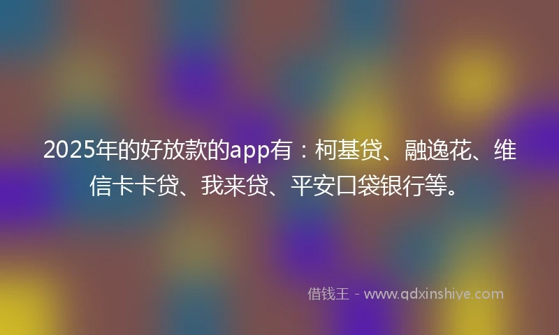 2025年的好放款的app有：柯基贷、融逸花、维信卡卡贷、我来贷、平安口袋银行等。