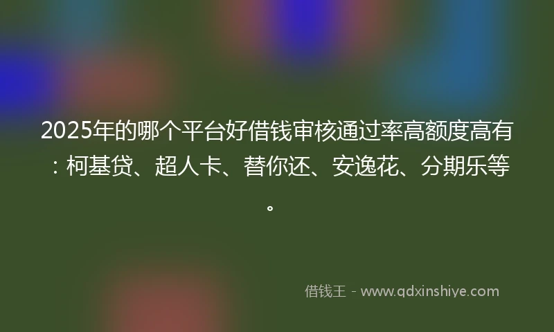 2025年的哪个平台好借钱审核通过率高额度高有：柯基贷、超人卡、替你还、安逸花、分期乐等。