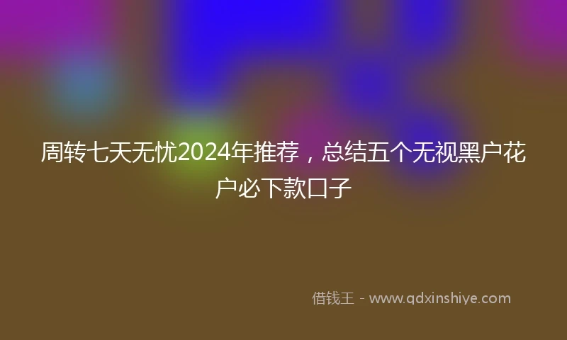 周转七天无忧2024年推荐，总结五个无视黑户花户必下款口子