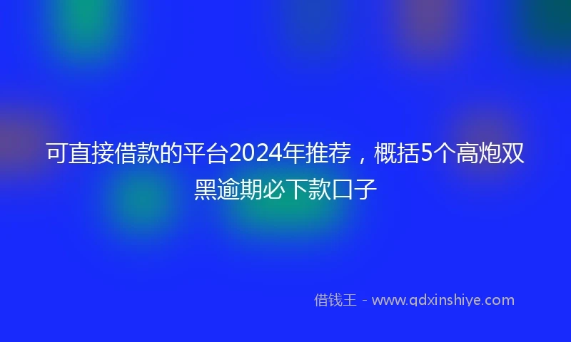 可直接借款的平台2024年推荐，概括5个高炮双黑逾期必下款口子
