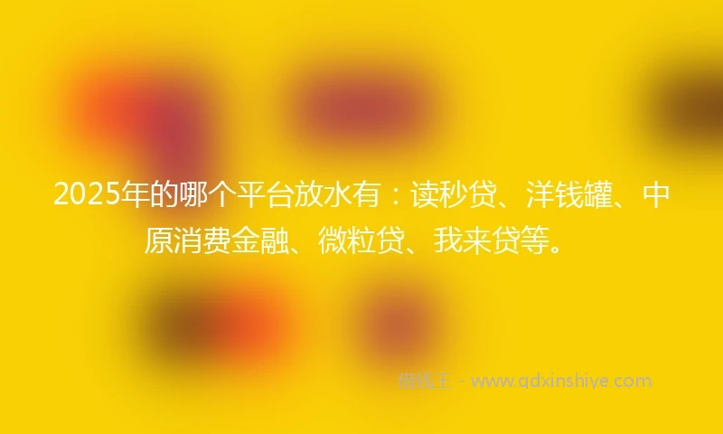 2025年的哪个平台放水有：读秒贷、洋钱罐、中原消费金融、微粒贷、我来贷等。