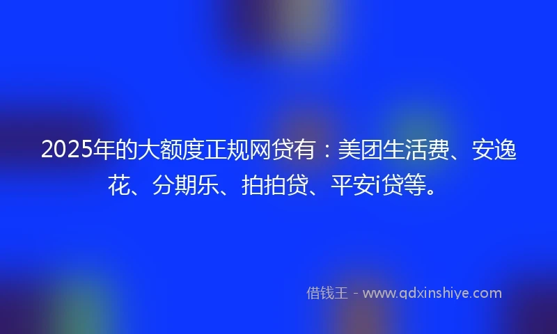 2025年的大额度正规网贷有：美团生活费、安逸花、分期乐、拍拍贷、平安i贷等。