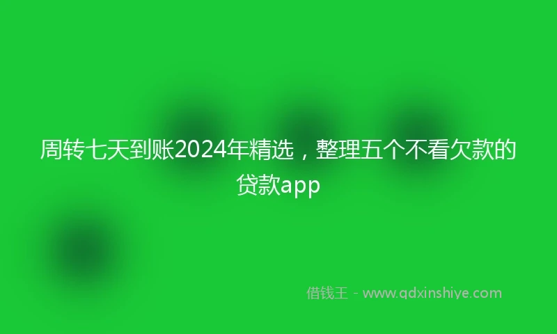周转七天到账2024年精选，整理五个不看欠款的贷款app