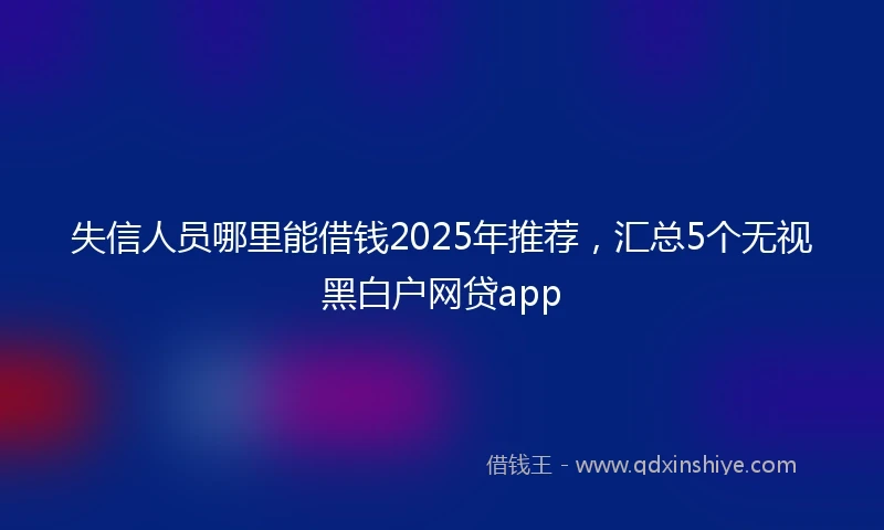 失信人员哪里能借钱2025年推荐,汇总5个无视黑白户网贷app