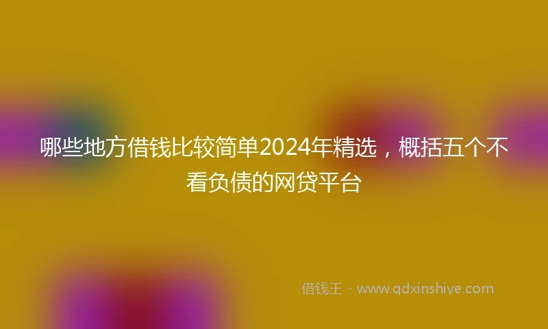 哪些地方借钱比较简单2024年精选，概括五个不看负债的网贷平台
