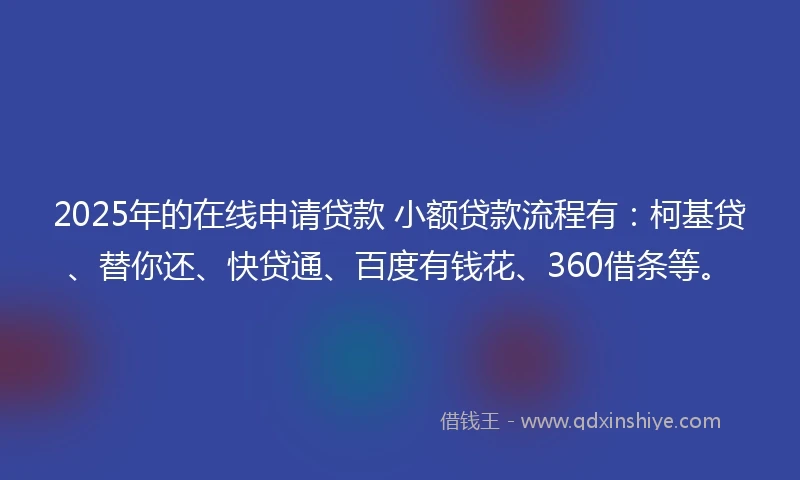 2025年的在线申请贷款 小额贷款流程有：柯基贷、替你还、快贷通、百度有钱花、360借条等。