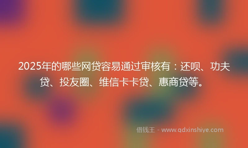2025年的哪些网贷容易通过审核有：还呗、功夫贷、投友圈、维信卡卡贷、惠商贷等。