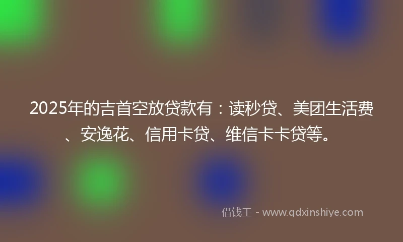2025年的吉首空放贷款有:读秒贷、美团生活费、安逸花、信用卡贷、维信卡卡贷等。