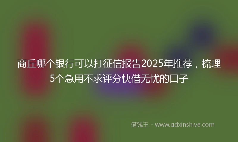 商丘哪个银行可以打征信报告2025年推荐,梳理5个急用不求评分快借无忧的口子