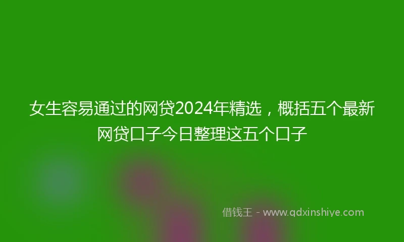 女生容易通过的网贷2024年精选，概括五个最新网贷口子今日整理这五个口子