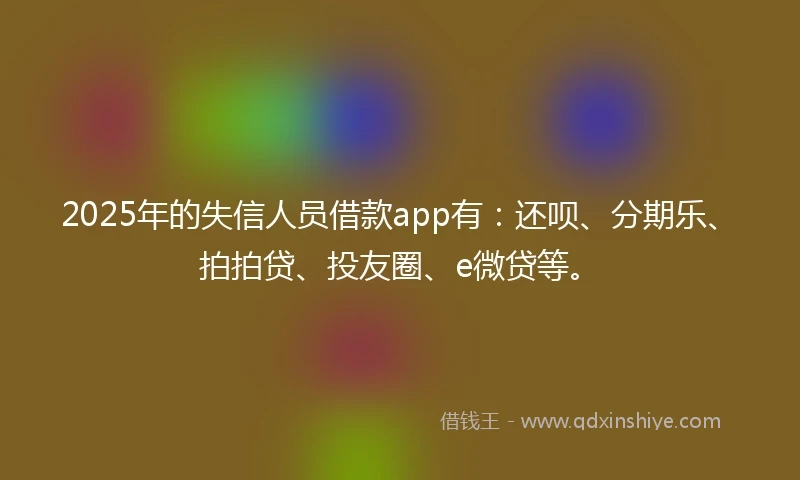 2025年的失信人员借款app有：还呗、分期乐、拍拍贷、投友圈、e微贷等。