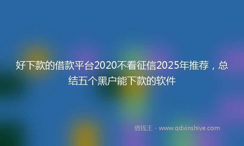 好下款的借款平台2020不看征信2025年推荐，总结五个黑户能下款的软件