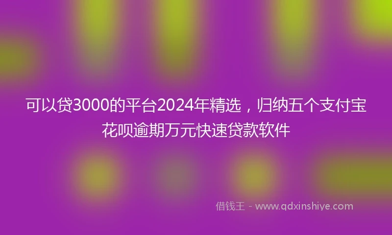 可以贷3000的平台2024年精选，归纳五个支付宝花呗逾期万元快速贷款软件